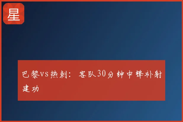 巴黎vs热刺：客队30分钟中锋补射建功